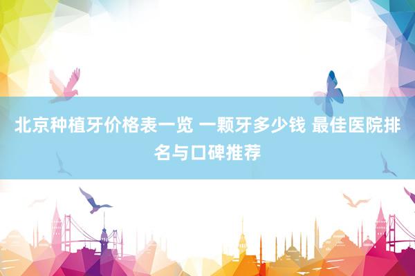 北京种植牙价格表一览 一颗牙多少钱 最佳医院排名与口碑推荐