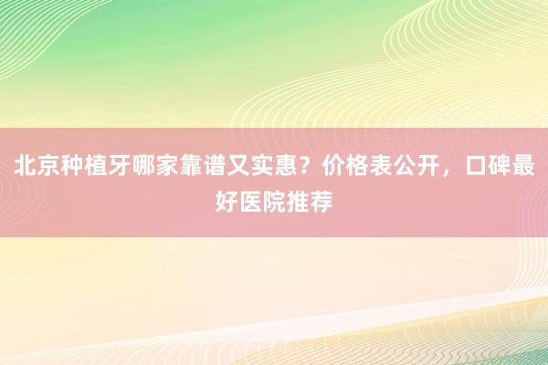 北京种植牙哪家靠谱又实惠？价格表公开，口碑最好医院推荐