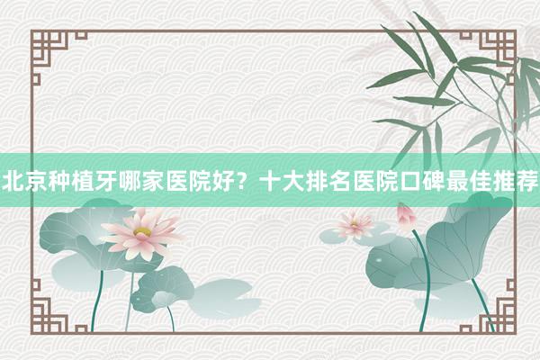 北京种植牙哪家医院好？十大排名医院口碑最佳推荐