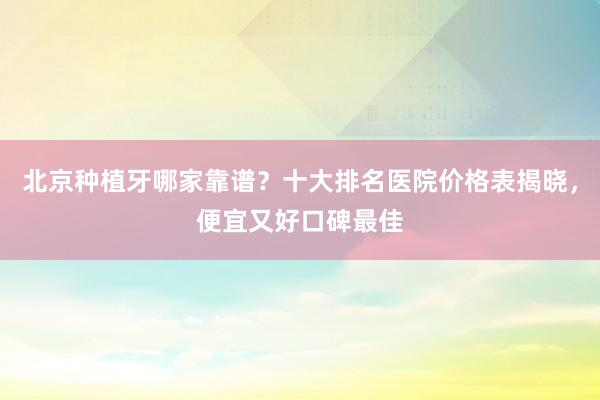 北京种植牙哪家靠谱？十大排名医院价格表揭晓，便宜又好口碑最佳