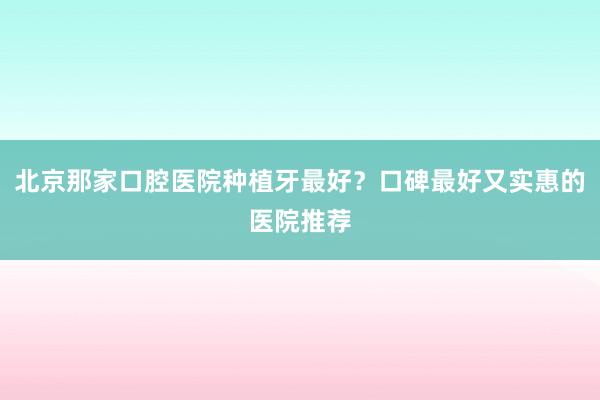 北京那家口腔医院种植牙最好？口碑最好又实惠的医院推荐