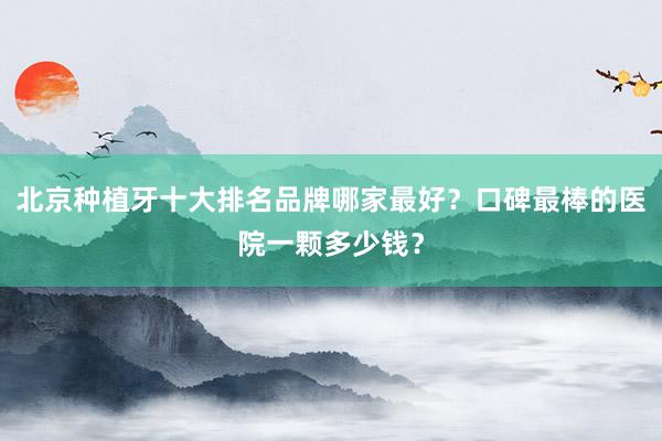 北京种植牙十大排名品牌哪家最好？口碑最棒的医院一颗多少钱？
