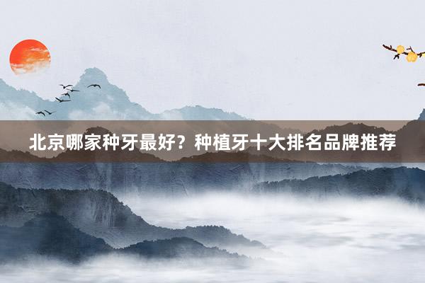 北京哪家种牙最好？种植牙十大排名品牌推荐
