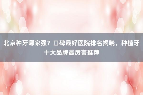 北京种牙哪家强？口碑最好医院排名揭晓，种植牙十大品牌最厉害推荐