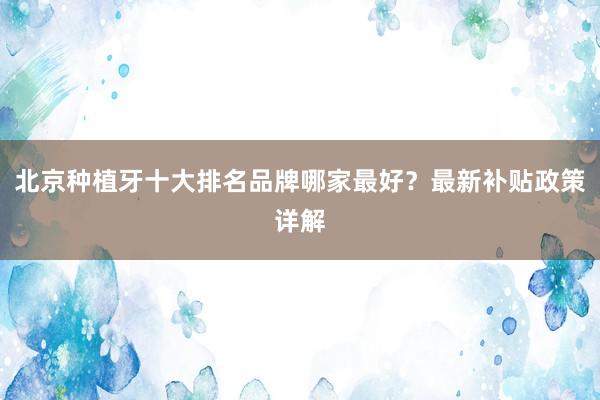 北京种植牙十大排名品牌哪家最好？最新补贴政策详解