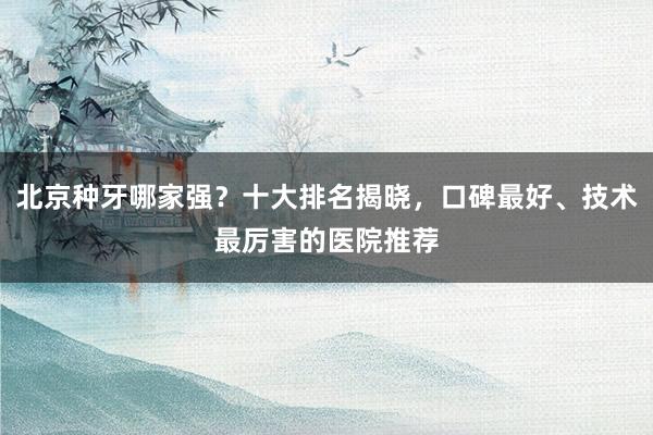 北京种牙哪家强？十大排名揭晓，口碑最好、技术最厉害的医院推荐