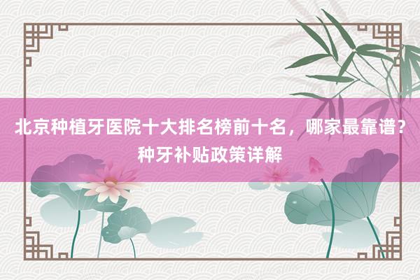 北京种植牙医院十大排名榜前十名，哪家最靠谱？种牙补贴政策详解