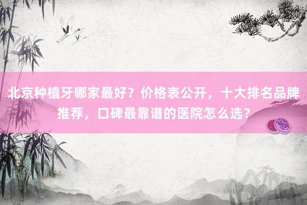 北京种植牙哪家最好？价格表公开，十大排名品牌推荐，口碑最靠谱的医院怎么选？