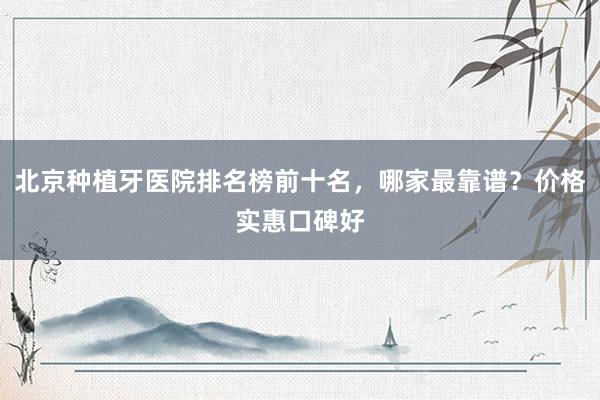 北京种植牙医院排名榜前十名，哪家最靠谱？价格实惠口碑好