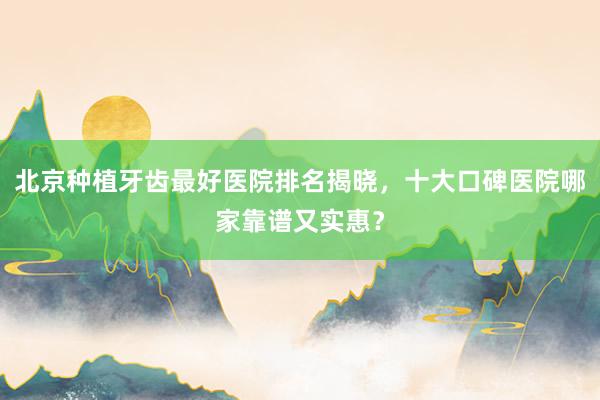 北京种植牙齿最好医院排名揭晓，十大口碑医院哪家靠谱又实惠？