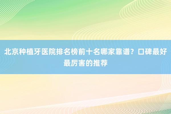 北京种植牙医院排名榜前十名哪家靠谱？口碑最好最厉害的推荐