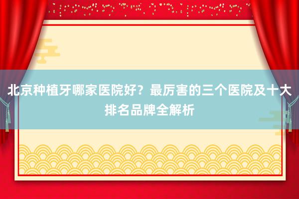 北京种植牙哪家医院好？最厉害的三个医院及十大排名品牌全解析