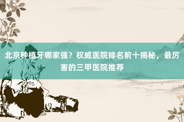 北京种植牙哪家强？权威医院排名前十揭秘，最厉害的三甲医院推荐