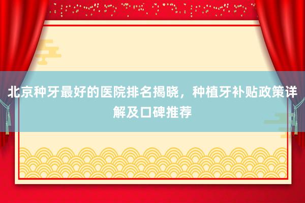 北京种牙最好的医院排名揭晓，种植牙补贴政策详解及口碑推荐