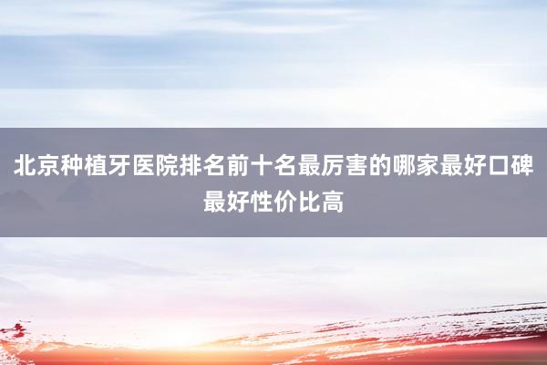 北京种植牙医院排名前十名最厉害的哪家最好口碑最好性价比高