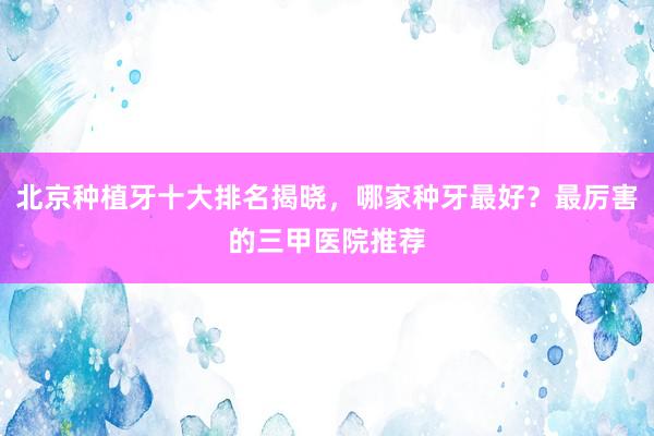 北京种植牙十大排名揭晓，哪家种牙最好？最厉害的三甲医院推荐