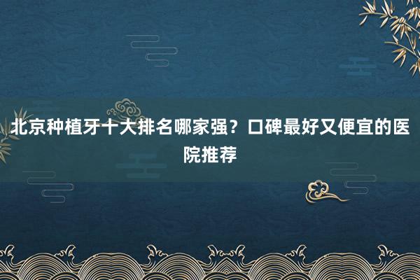 北京种植牙十大排名哪家强？口碑最好又便宜的医院推荐
