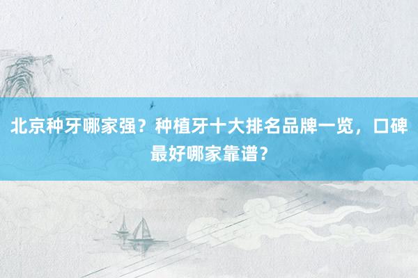北京种牙哪家强？种植牙十大排名品牌一览，口碑最好哪家靠谱？