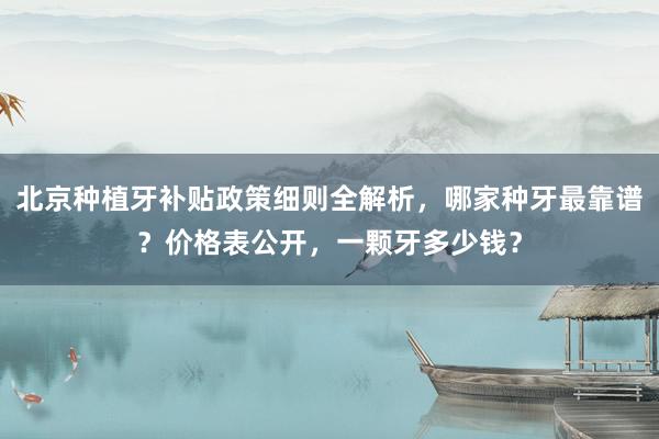 北京种植牙补贴政策细则全解析，哪家种牙最靠谱？价格表公开，一颗牙多少钱？