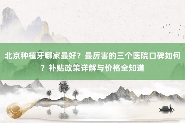 北京种植牙哪家最好？最厉害的三个医院口碑如何？补贴政策详解与价格全知道