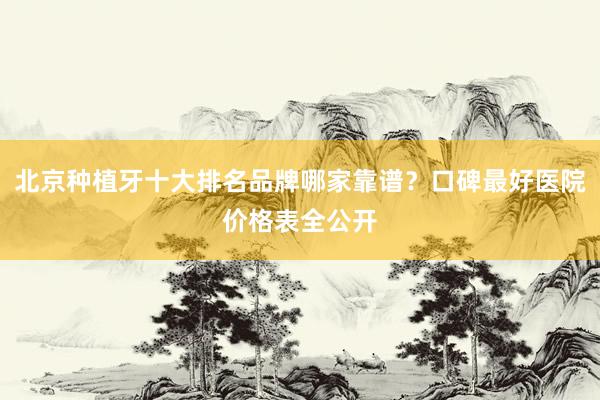 北京种植牙十大排名品牌哪家靠谱？口碑最好医院价格表全公开