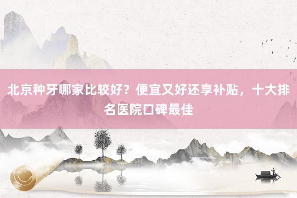 北京种牙哪家比较好？便宜又好还享补贴，十大排名医院口碑最佳