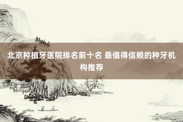 北京种植牙医院排名前十名 最值得信赖的种牙机构推荐