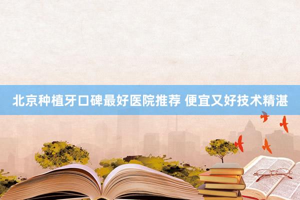 北京种植牙口碑最好医院推荐 便宜又好技术精湛