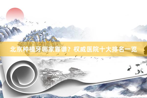 北京种植牙哪家靠谱？权威医院十大排名一览