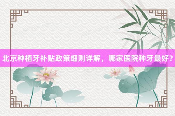 北京种植牙补贴政策细则详解，哪家医院种牙最好？