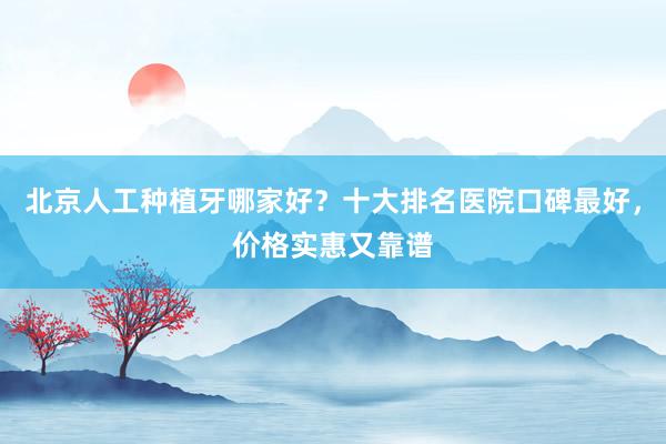 北京人工种植牙哪家好？十大排名医院口碑最好，价格实惠又靠谱