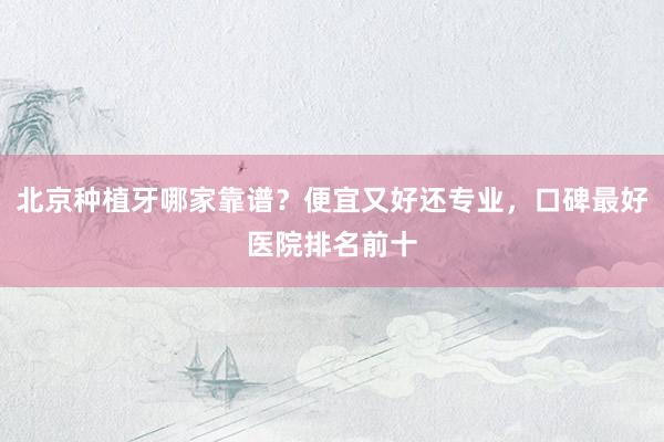 北京种植牙哪家靠谱？便宜又好还专业，口碑最好医院排名前十