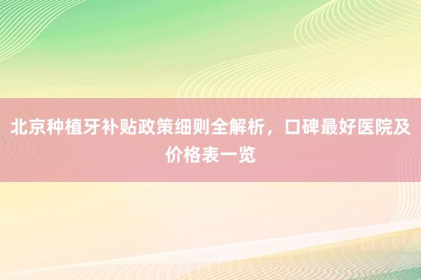 北京种植牙补贴政策细则全解析，口碑最好医院及价格表一览
