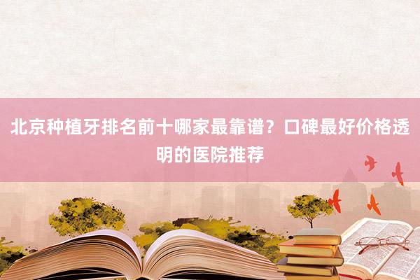 北京种植牙排名前十哪家最靠谱？口碑最好价格透明的医院推荐