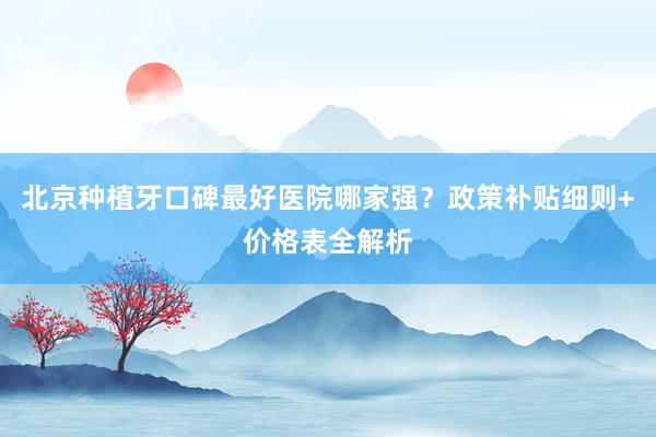 北京种植牙口碑最好医院哪家强？政策补贴细则+价格表全解析