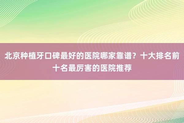 北京种植牙口碑最好的医院哪家靠谱？十大排名前十名最厉害的医院推荐