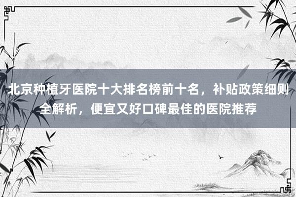 北京种植牙医院十大排名榜前十名，补贴政策细则全解析，便宜又好口碑最佳的医院推荐
