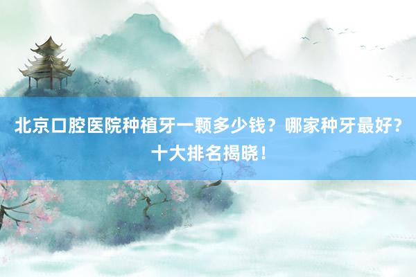 北京口腔医院种植牙一颗多少钱？哪家种牙最好？十大排名揭晓！