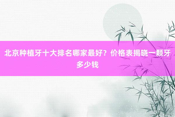北京种植牙十大排名哪家最好？价格表揭晓一颗牙多少钱
