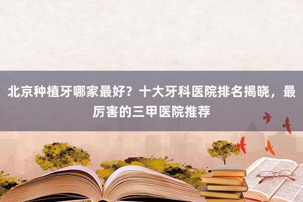 北京种植牙哪家最好？十大牙科医院排名揭晓，最厉害的三甲医院推荐