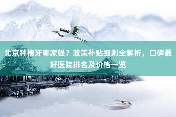 北京种植牙哪家强？政策补贴细则全解析，口碑最好医院排名及价格一览
