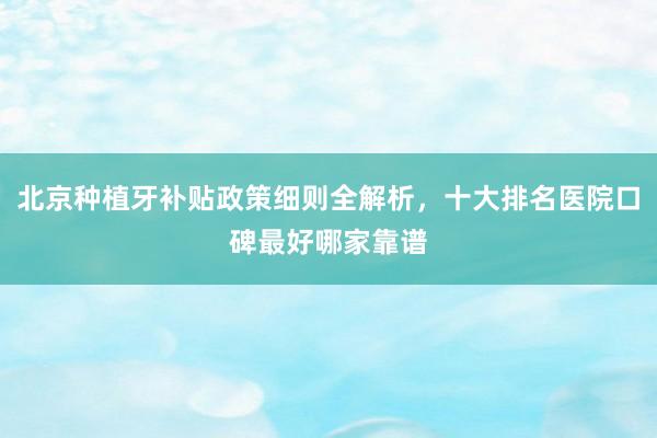 北京种植牙补贴政策细则全解析，十大排名医院口碑最好哪家靠谱