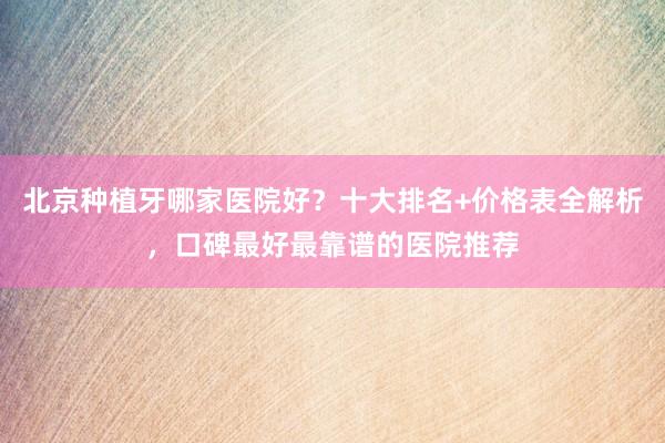 北京种植牙哪家医院好？十大排名+价格表全解析，口碑最好最靠谱的医院推荐