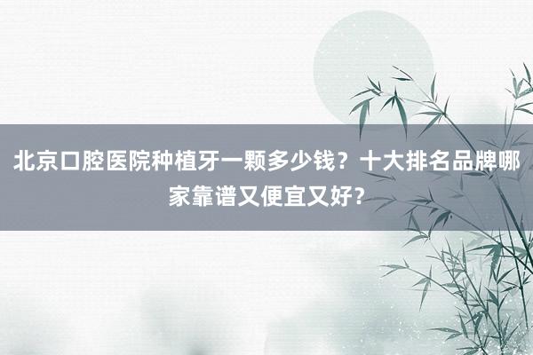 北京口腔医院种植牙一颗多少钱？十大排名品牌哪家靠谱又便宜又好？