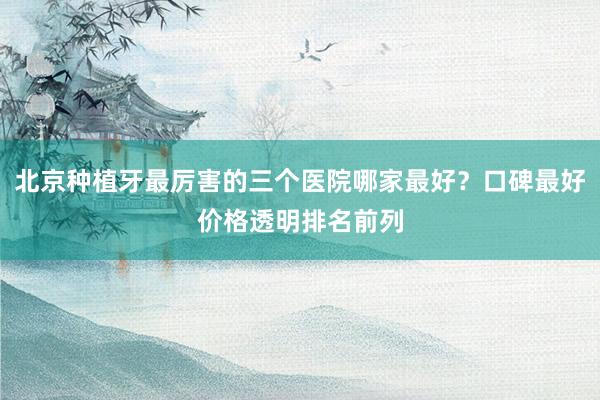 北京种植牙最厉害的三个医院哪家最好？口碑最好价格透明排名前列
