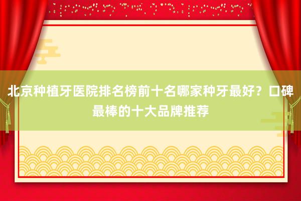 北京种植牙医院排名榜前十名哪家种牙最好？口碑最棒的十大品牌推荐