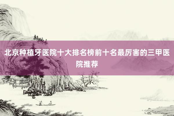 北京种植牙医院十大排名榜前十名最厉害的三甲医院推荐
