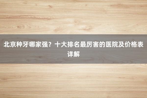 北京种牙哪家强？十大排名最厉害的医院及价格表详解