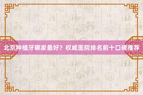 北京种植牙哪家最好？权威医院排名前十口碑推荐
