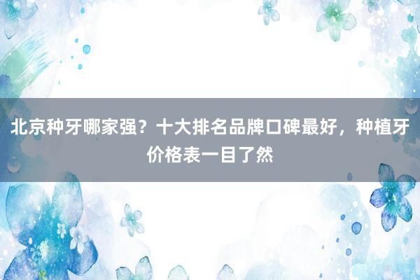 北京种牙哪家强？十大排名品牌口碑最好，种植牙价格表一目了然